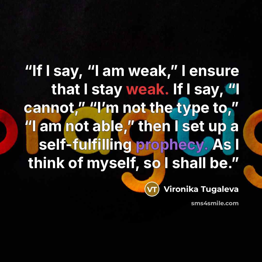 “If I say, “I am weak,” I ensure that I stay weak. If I say, “I cannot,” “I’m not the type to,” “I am not able,” then I set up a self-fulfilling prophecy. As I think of myself, so I shall be.” quote by Vironika Tugaleva