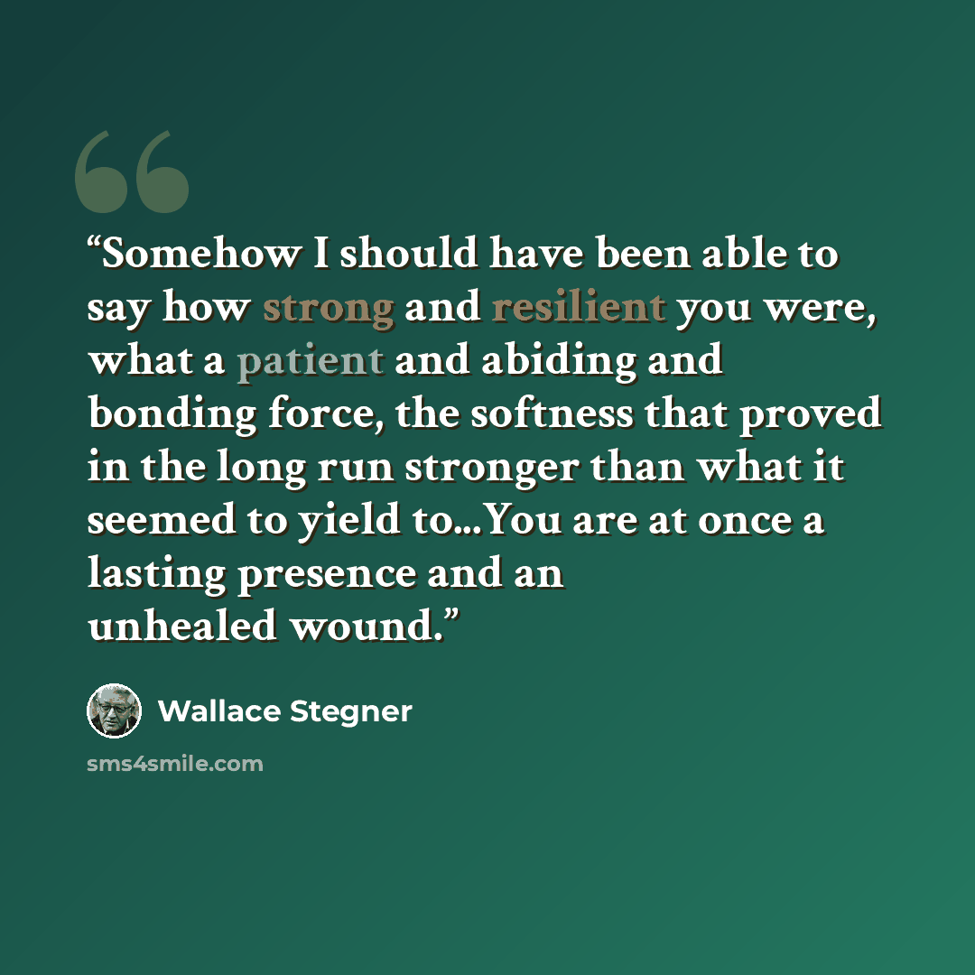 “Somehow I should have been able to say how strong and resilient you were, what a patient and abiding and bonding force, the softness that proved in the long run stronger than what it seemed to yield to...You are at once a lasting presence and an unhealed wound.” quote by Wallace Stegner