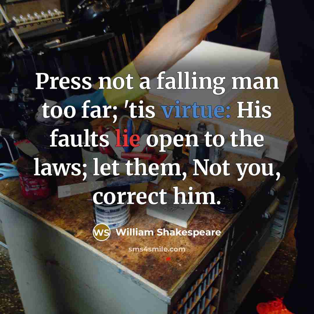 “Press not a falling man too far; 'tis virtue: His faults lie open to the laws; let them, Not you, correct him.” quote by William Shakespeare