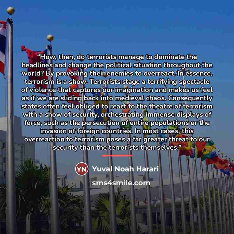 “How, then, do terrorists manage to dominate the headlines and change the political situation throughout the world? By provoking their enemies to overreact. In essence, terrorism is a show. Terrorists stage a terrifying spectacle of violence that captures our imagination and makes us feel as if we…” quote by Yuval Noah Harari