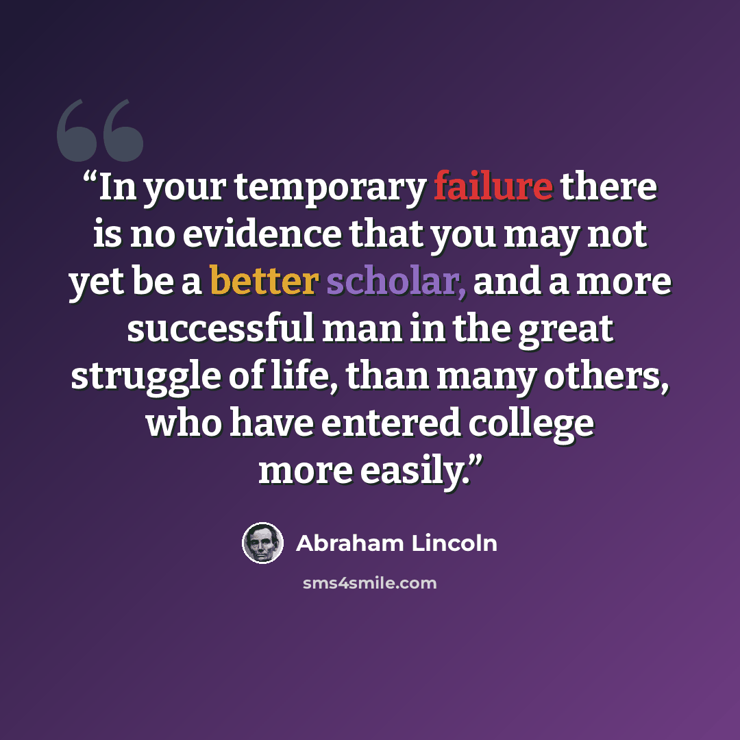“In your temporary failure there is no evidence that you may not yet be a better scholar, and a more successful man in the great struggle of life, than many others, who have entered college more easily.” quote by Abraham Lincoln