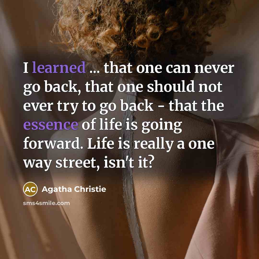 “I learned ... that one can never go back, that one should not ever try to go back - that the essence of life is going forward. Life is really a one way street, isn't it?” quote by Agatha Christie