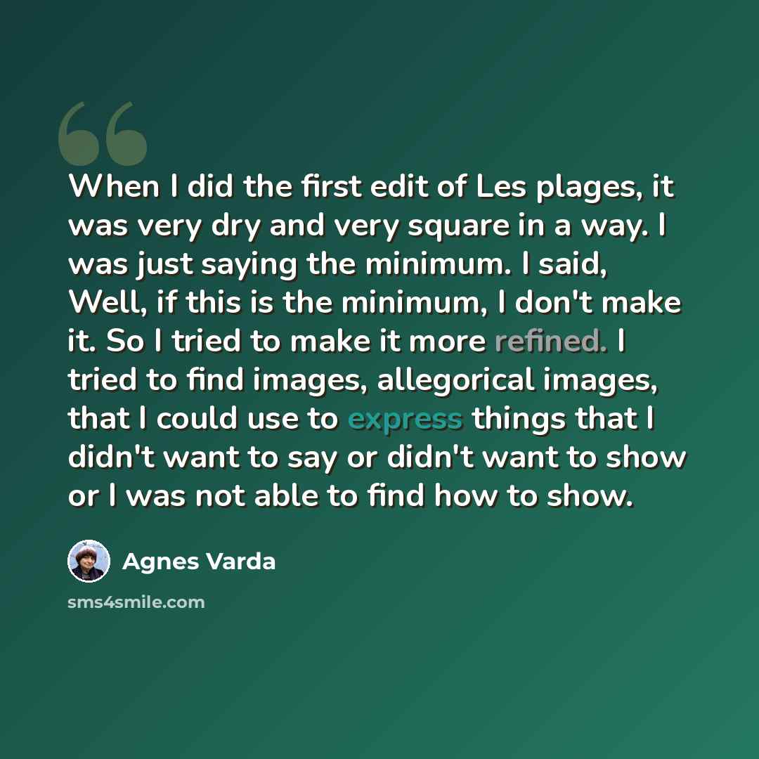 “When I did the first edit of Les plages, it was very dry and very square in a way. I was just saying the minimum. I said, Well, if this is the minimum, I don't make it. So I tried to make it more refined. I tried to find images, allegorical images, that I could use to express things that I didn't…” quote by Agnes Varda