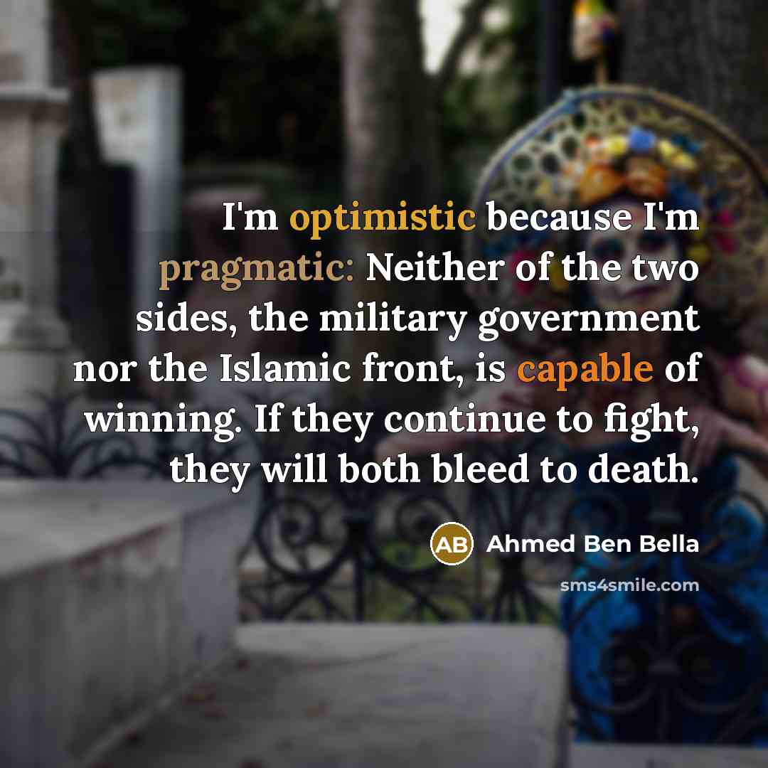 “I'm optimistic because I'm pragmatic: Neither of the two sides, the military government nor the Islamic front, is capable of winning. If they continue to fight, they will both bleed to death.” quote by Ahmed Ben Bella