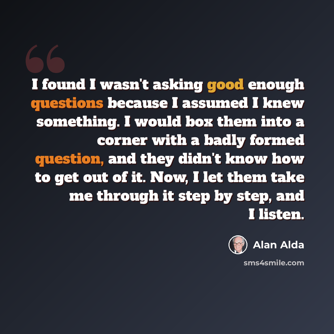 “I found I wasn't asking good enough questions because I assumed I knew something. I would box them into a corner with a badly formed question, and they didn't know how to get out of it. Now, I let them take me through it step by step, and I listen.” quote by Alan Alda