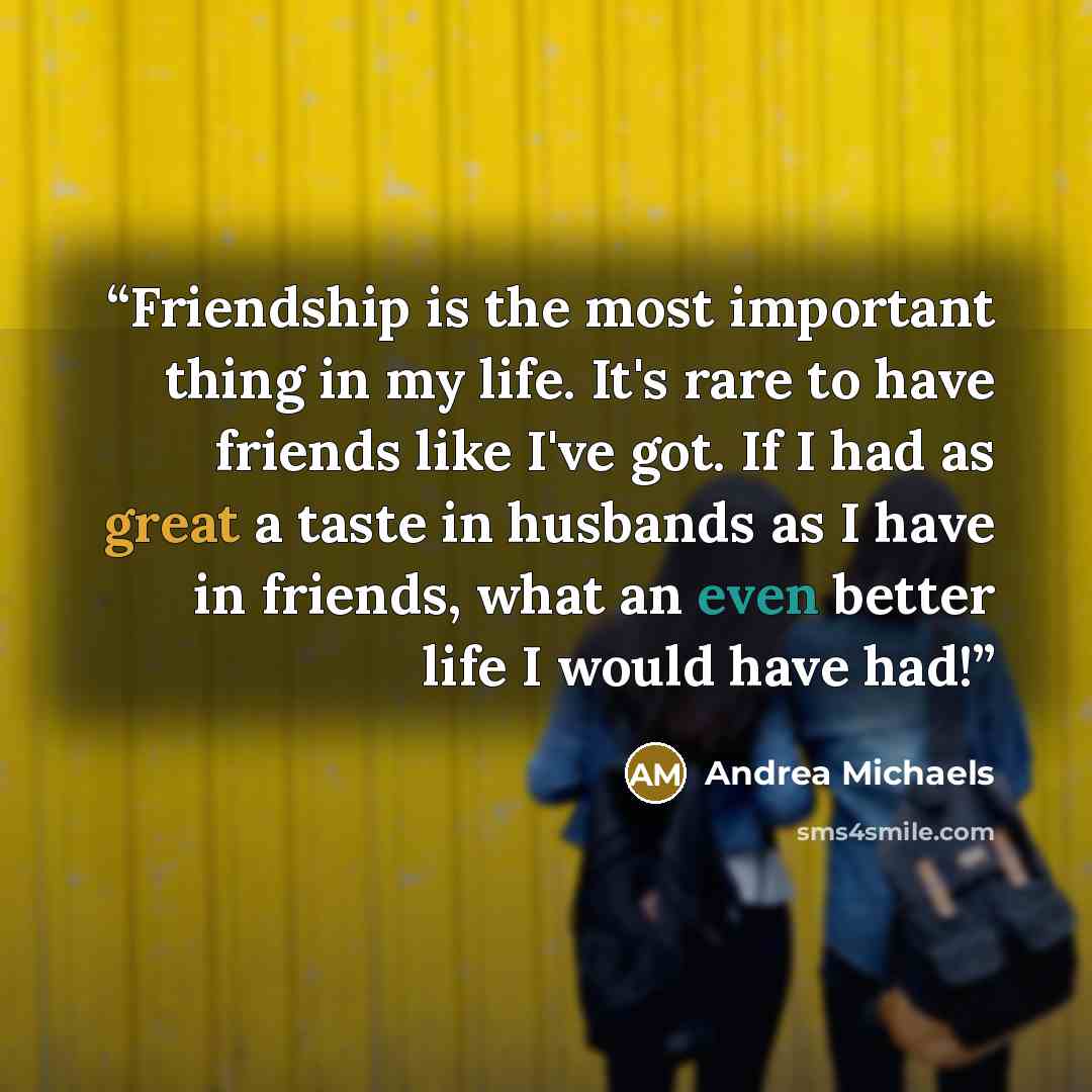 “Friendship is the most important thing in my life. It's rare to have friends like I've got. If I had as great a taste in husbands as I have in friends, what an even better life I would have had!” quote by Andrea Michaels