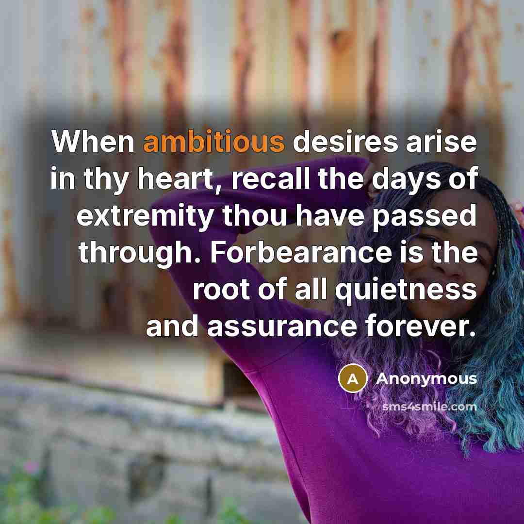 “When ambitious desires arise in thy heart, recall the days of extremity thou have passed through. Forbearance is the root of all quietness and assurance forever.” quote by Anonymous