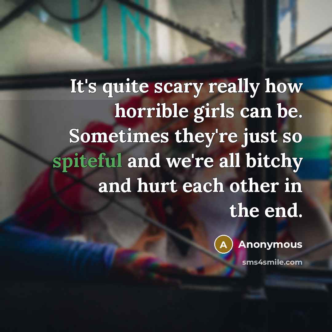 “It's quite scary really how horrible girls can be. Sometimes they're just so spiteful and we're all bitchy and hurt each other in the end.” quote by Anonymous