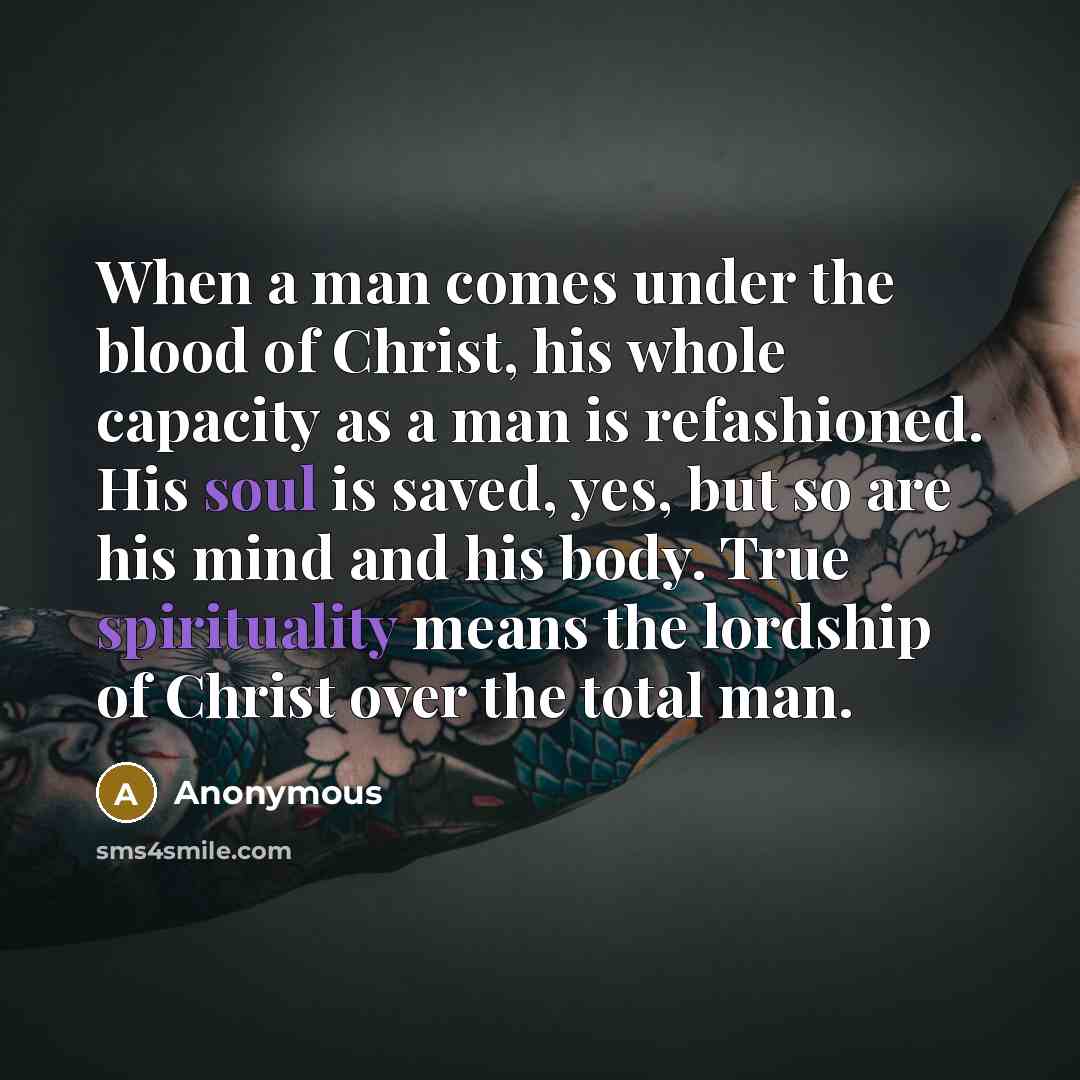 “When a man comes under the blood of Christ, his whole capacity as a man is refashioned. His soul is saved, yes, but so are his mind and his body. True spirituality means the lordship of Christ over the total man.” quote by Anonymous
