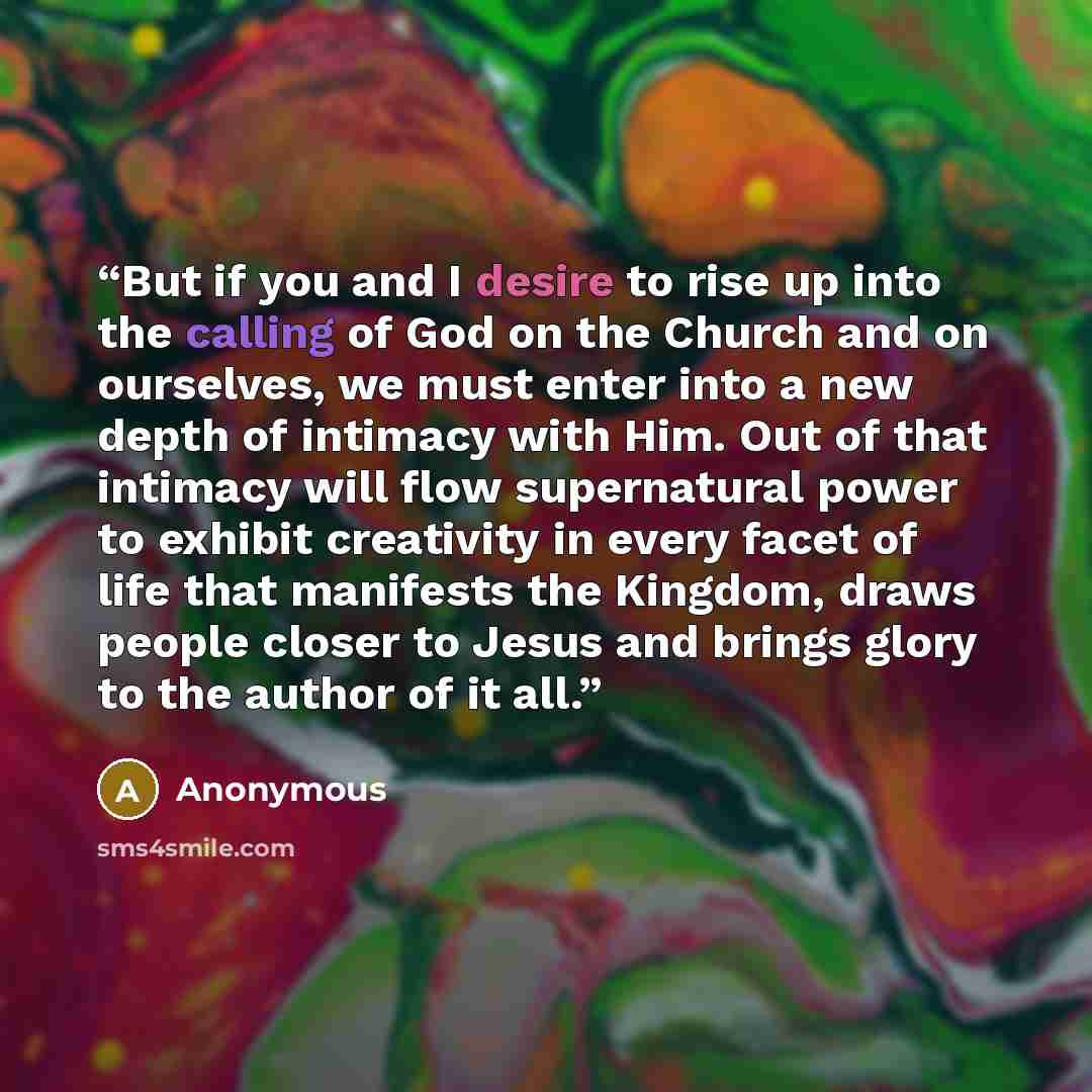 “But if you and I desire to rise up into the calling of God on the Church and on ourselves, we must enter into a new depth of intimacy with Him. Out of that intimacy will flow supernatural power to exhibit creativity in every facet of life that manifests the Kingdom, draws people closer to Jesus…” quote by Anonymous