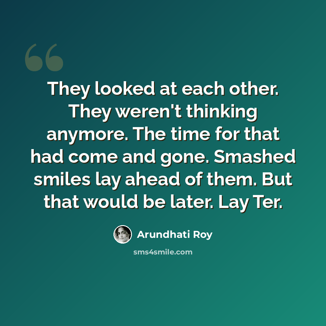 “They looked at each other. They weren't thinking anymore. The time for that had come and gone. Smashed smiles lay ahead of them. But that would be later. Lay Ter.” quote by Arundhati Roy