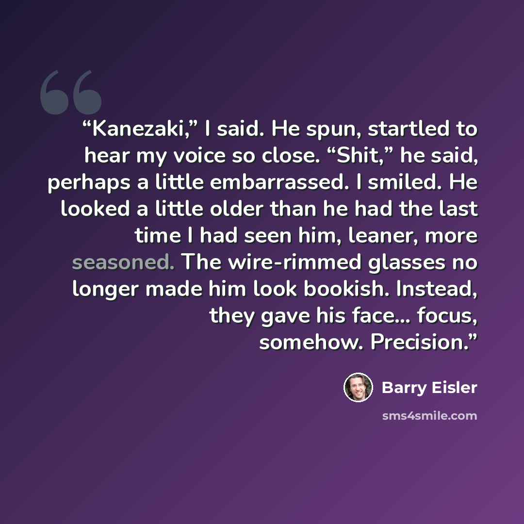 “Kanezaki,” I said. He spun, startled to hear my voice so close. “Shit,” he said, perhaps a little embarrassed. I smiled. He looked a little older than he had the last time I had seen him, leaner, more seasoned. The wire-rimmed glasses no longer made him look bookish. Instead, they gave his face……” quote by Barry Eisler