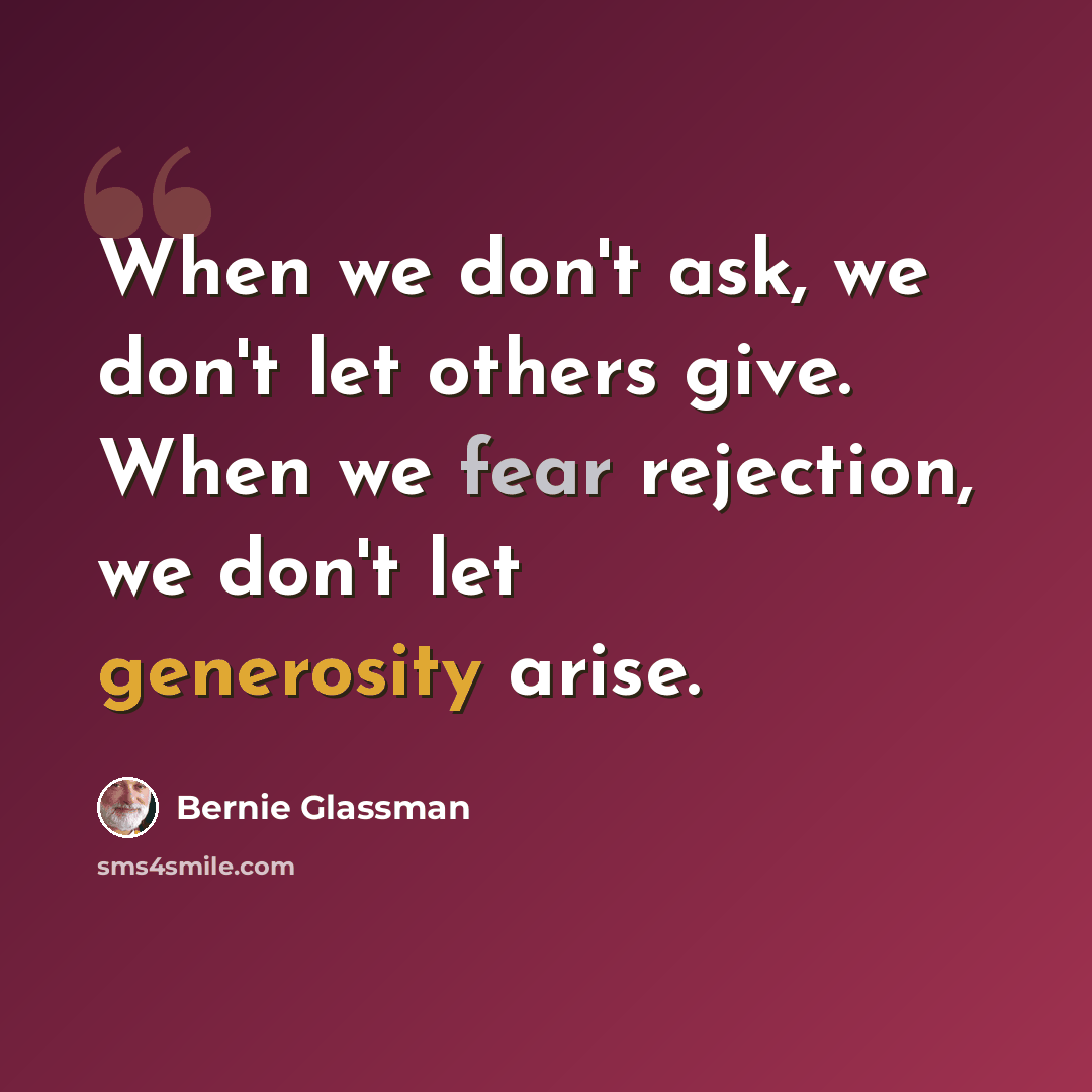 “When we don't ask, we don't let others give. When we fear rejection, we don't let generosity arise.” quote by Bernie Glassman