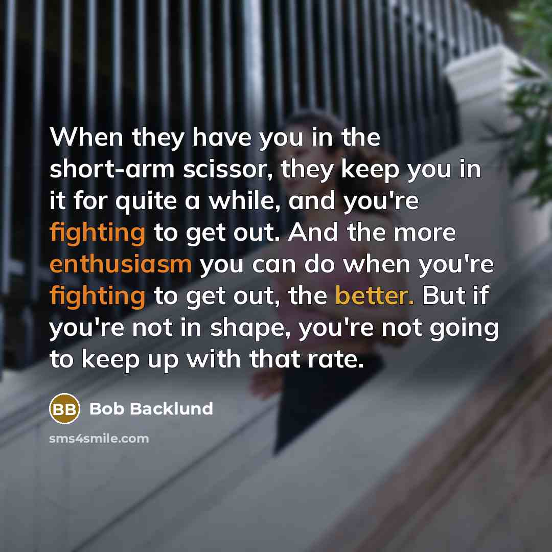 “When they have you in the short-arm scissor, they keep you in it for quite a while, and you're fighting to get out. And the more enthusiasm you can do when you're fighting to get out, the better. But if you're not in shape, you're not going to keep up with that rate.” quote by Bob Backlund