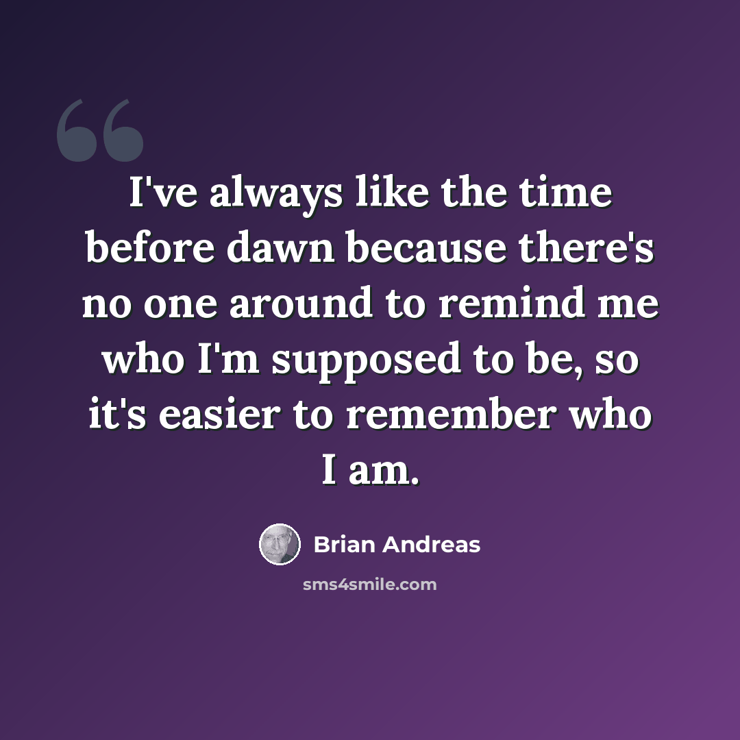 “I've always like the time before dawn because there's no one around to remind me who I'm supposed to be, so it's easier to remember who I am.” quote by Brian Andreas