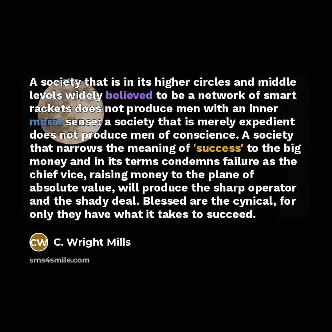 “A society that is in its higher circles and middle levels widely believed to be a network of smart rackets does not produce men with an inner moral sense; a society that is merely expedient does not produce men of conscience. A society that narrows the meaning of 'success' to the big money and in…” quote by C. Wright Mills