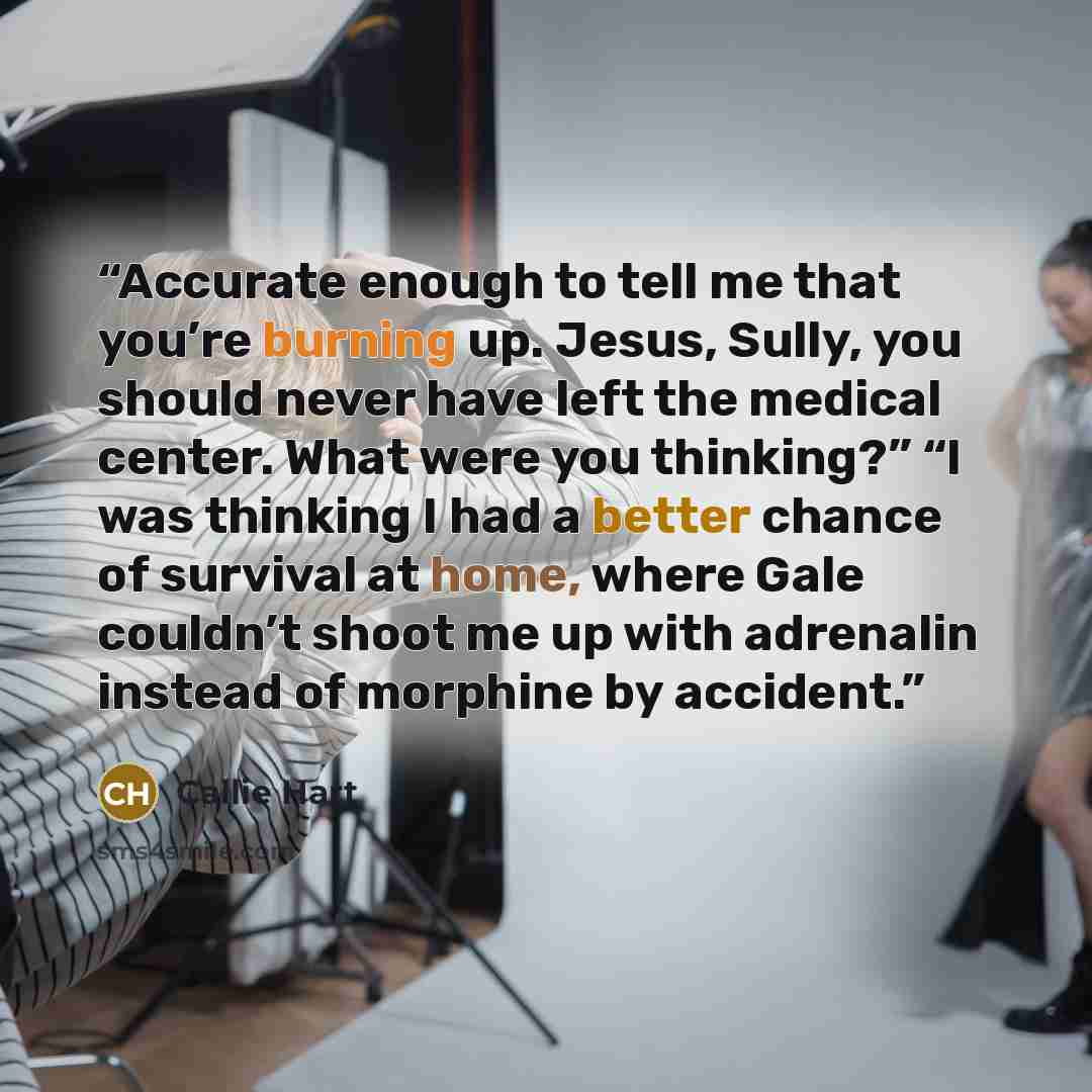“Accurate enough to tell me that you’re burning up. Jesus, Sully, you should never have left the medical center. What were you thinking?” “I was thinking I had a better chance of survival at home, where Gale couldn’t shoot me up with adrenalin instead of morphine by accident.” quote by Callie Hart