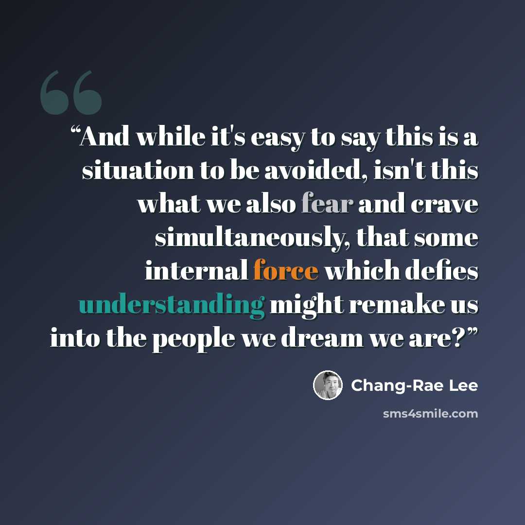 “And while it's easy to say this is a situation to be avoided, isn't this what we also fear and crave simultaneously, that some internal force which defies understanding might remake us into the people we dream we are?” quote by Chang-rae Lee