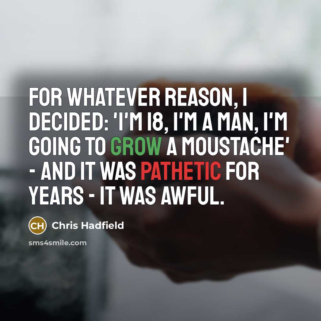 “For whatever reason, I decided: 'I'm 18, I'm a man, I'm going to grow a moustache' - and it was pathetic for years - it was awful.” quote by Chris Hadfield