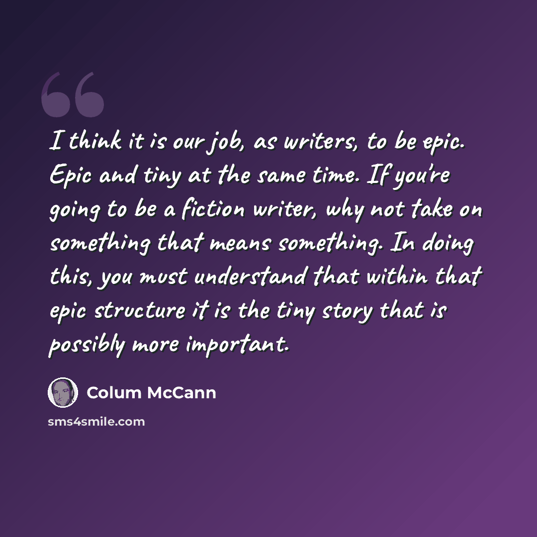“I think it is our job, as writers, to be epic. Epic and tiny at the same time. If you're going to be a fiction writer, why not take on something that means something. In doing this, you must understand that within that epic structure it is the tiny story that is possibly more important.” quote by Colum McCann