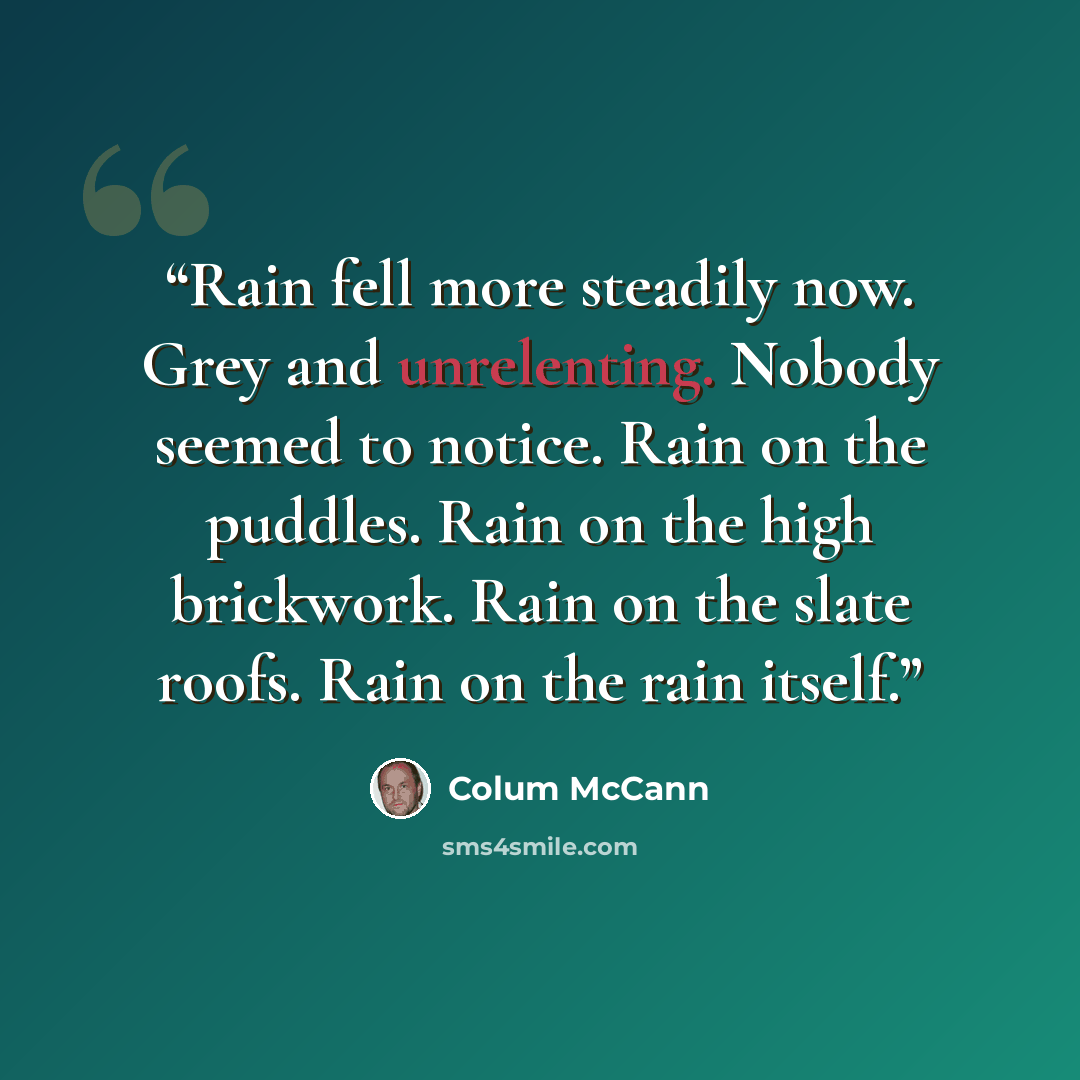 “Rain fell more steadily now. Grey and unrelenting. Nobody seemed to notice. Rain on the puddles. Rain on the high brickwork. Rain on the slate roofs. Rain on the rain itself.” quote by Colum McCann