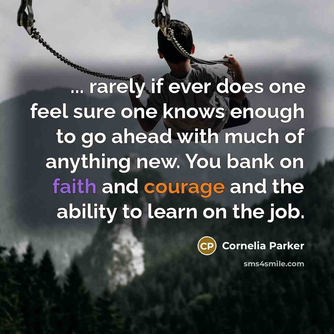 “... rarely if ever does one feel sure one knows enough to go ahead with much of anything new. You bank on faith and courage and the ability to learn on the job.” quote by Cornelia Parker