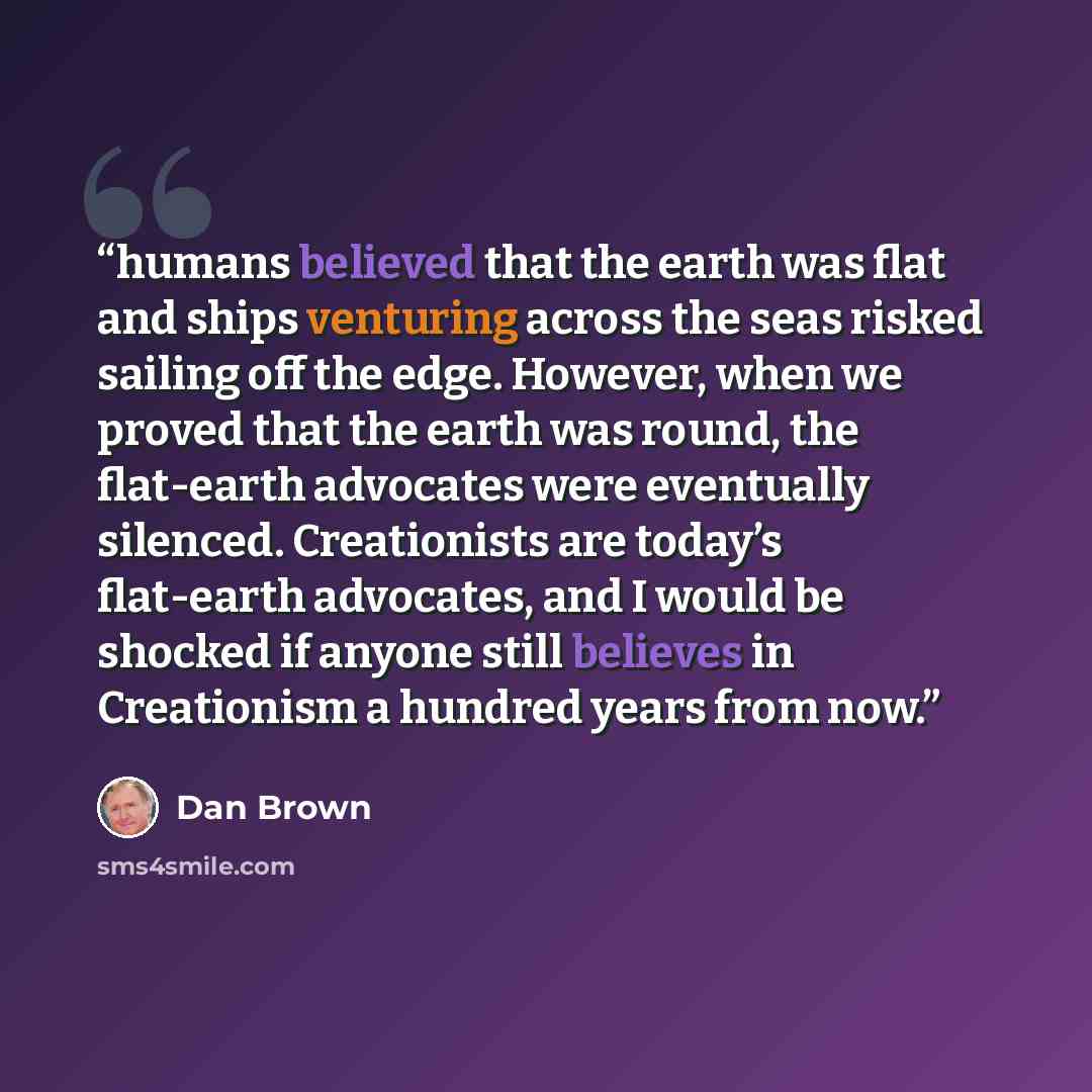 “humans believed that the earth was flat and ships venturing across the seas risked sailing off the edge. However, when we proved that the earth was round, the flat-earth advocates were eventually silenced. Creationists are today’s flat-earth advocates, and I would be shocked if anyone still…” quote by Dan Brown