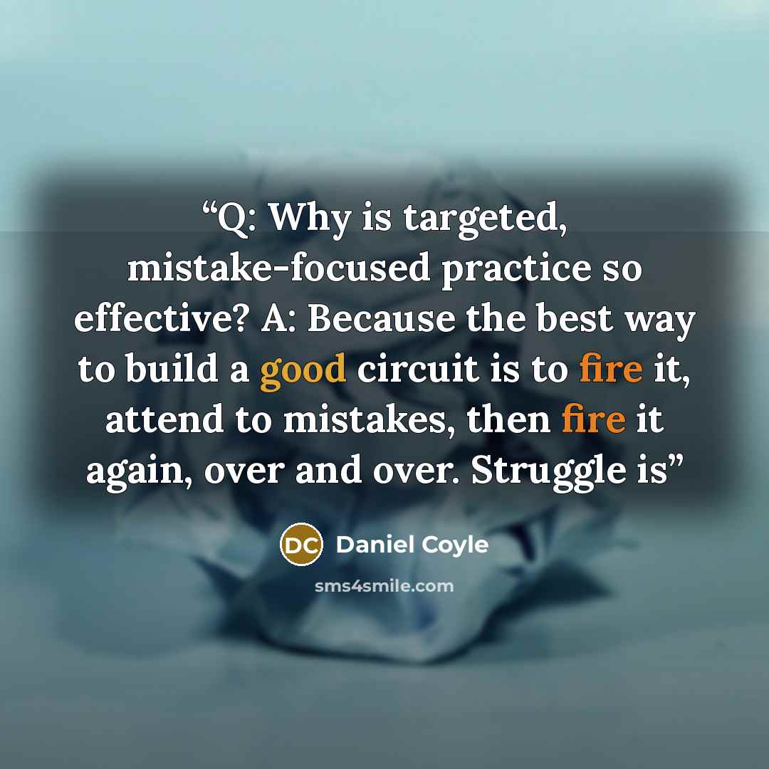 “Q: Why is targeted, mistake-focused practice so effective? A: Because the best way to build a good circuit is to fire it, attend to mistakes, then fire it again, over and over. Struggle is” quote by Daniel Coyle