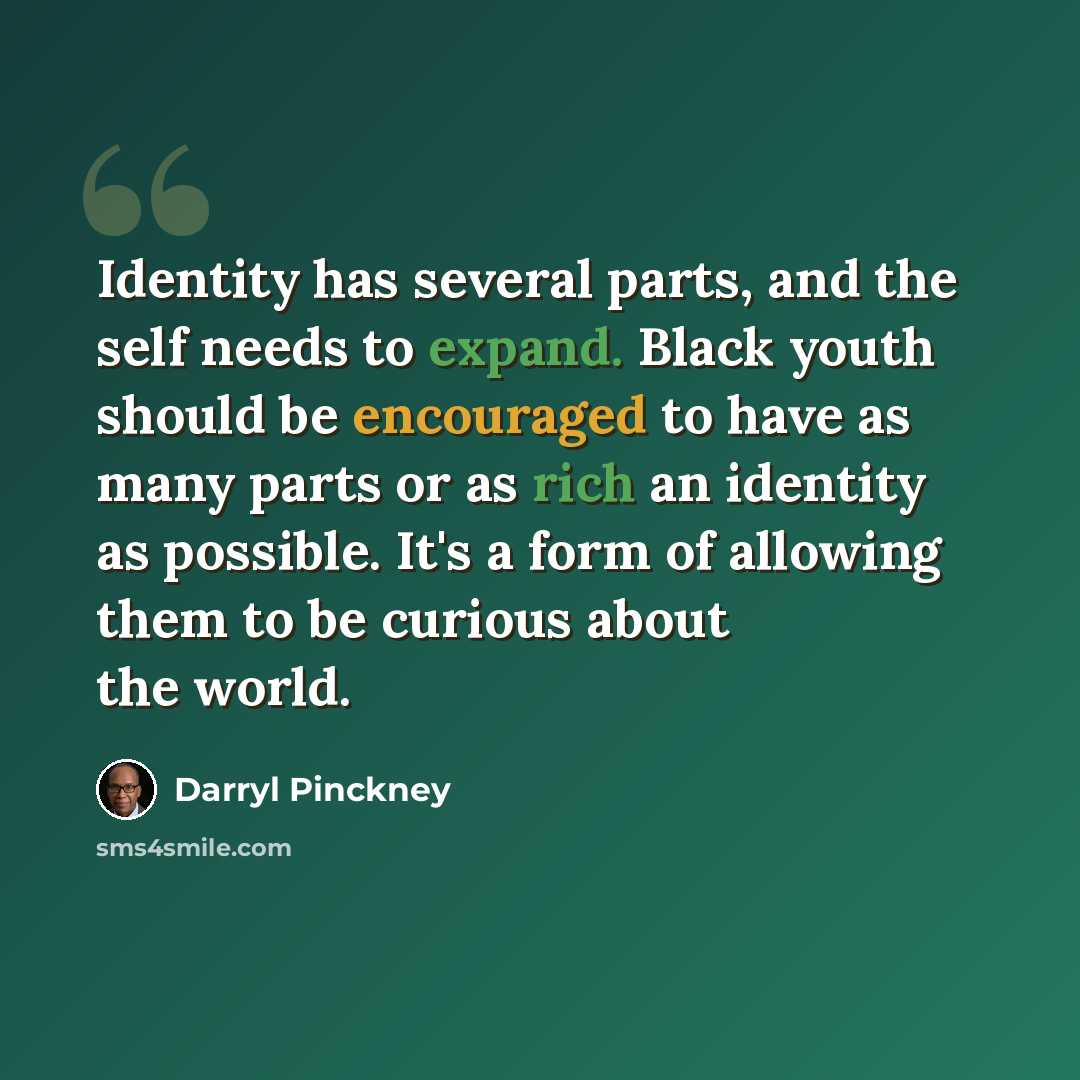 “Identity has several parts, and the self needs to expand. Black youth should be encouraged to have as many parts or as rich an identity as possible. It's a form of allowing them to be curious about the world.” quote by Darryl Pinckney