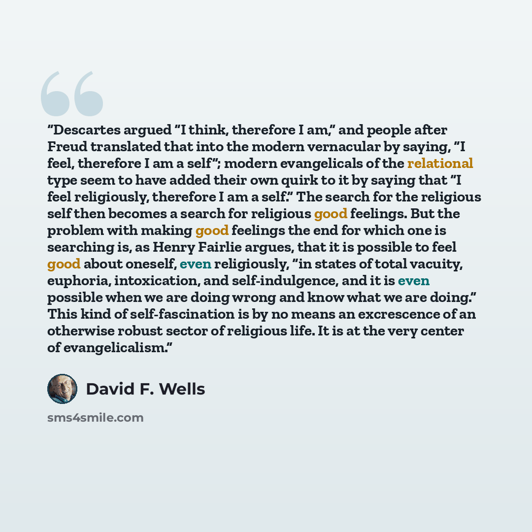 “Descartes argued “I think, therefore I am,” and people after Freud translated that into the modern vernacular by saying, “I feel, therefore I am a self”; modern evangelicals of the relational type seem to have added their own quirk to it by saying that “I feel religiously, therefore I am a self.”…” quote by David F. Wells