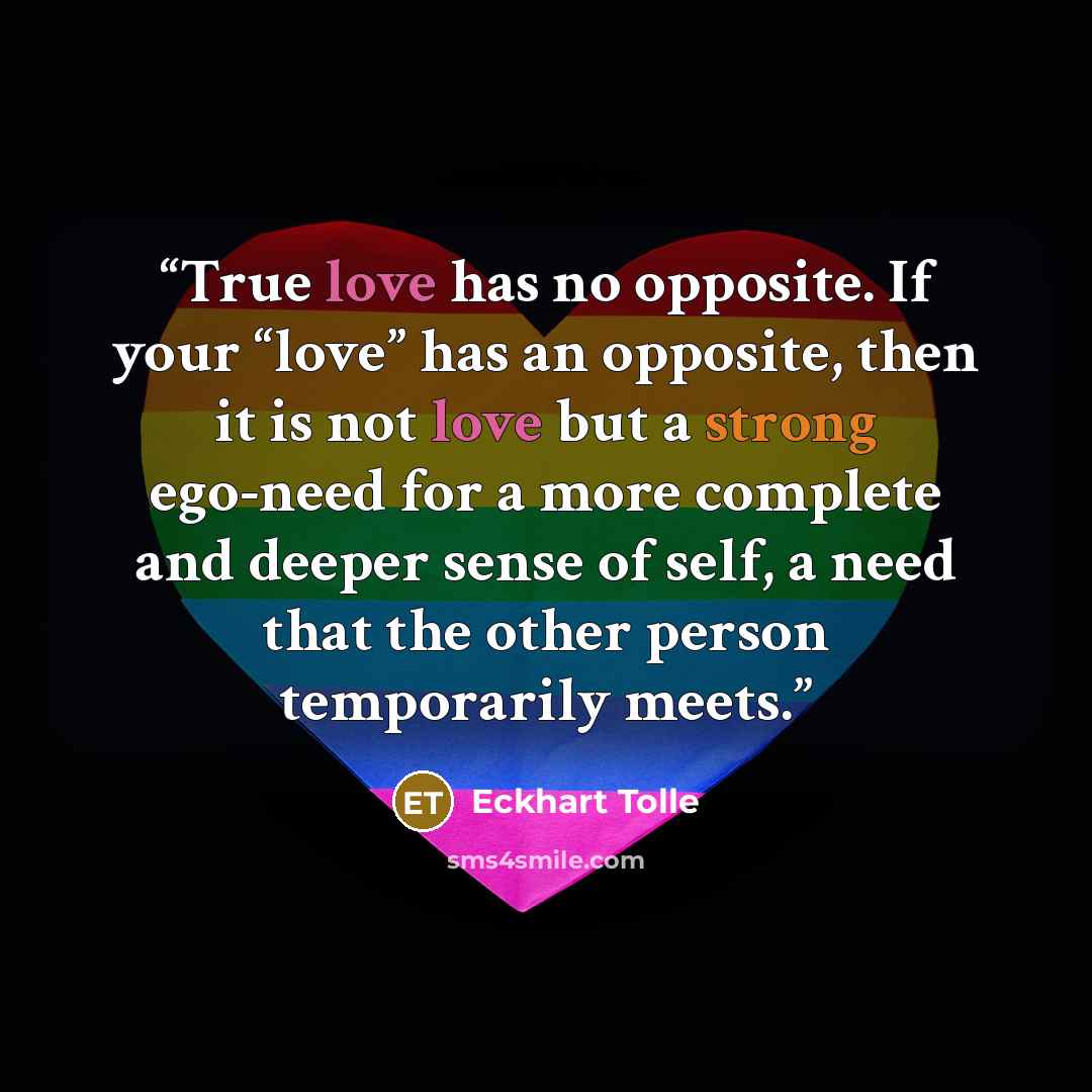 “True love has no opposite. If your “love” has an opposite, then it is not love but a strong ego-need for a more complete and deeper sense of self, a need that the other person temporarily meets.” quote by Eckhart Tolle