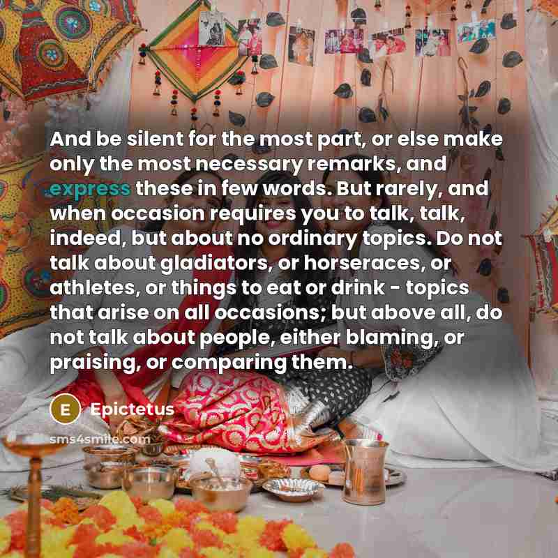 “And be silent for the most part, or else make only the most necessary remarks, and express these in few words. But rarely, and when occasion requires you to talk, talk, indeed, but about no ordinary topics. Do not talk about gladiators, or horseraces, or athletes, or things to eat or drink…” quote by Epictetus