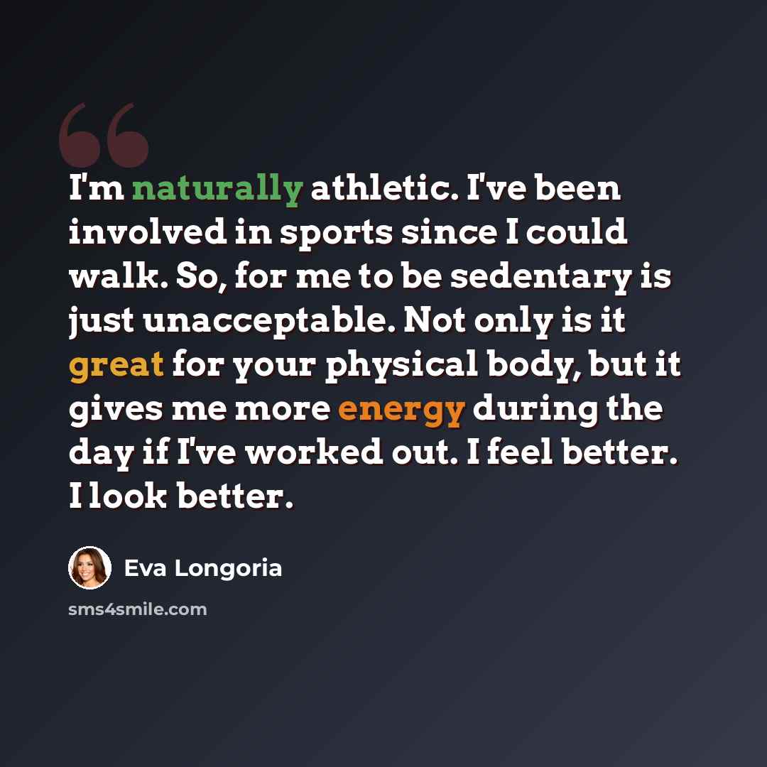 “I'm naturally athletic. I've been involved in sports since I could walk. So, for me to be sedentary is just unacceptable. Not only is it great for your physical body, but it gives me more energy during the day if I've worked out. I feel better. I look better.” quote by Eva Longoria