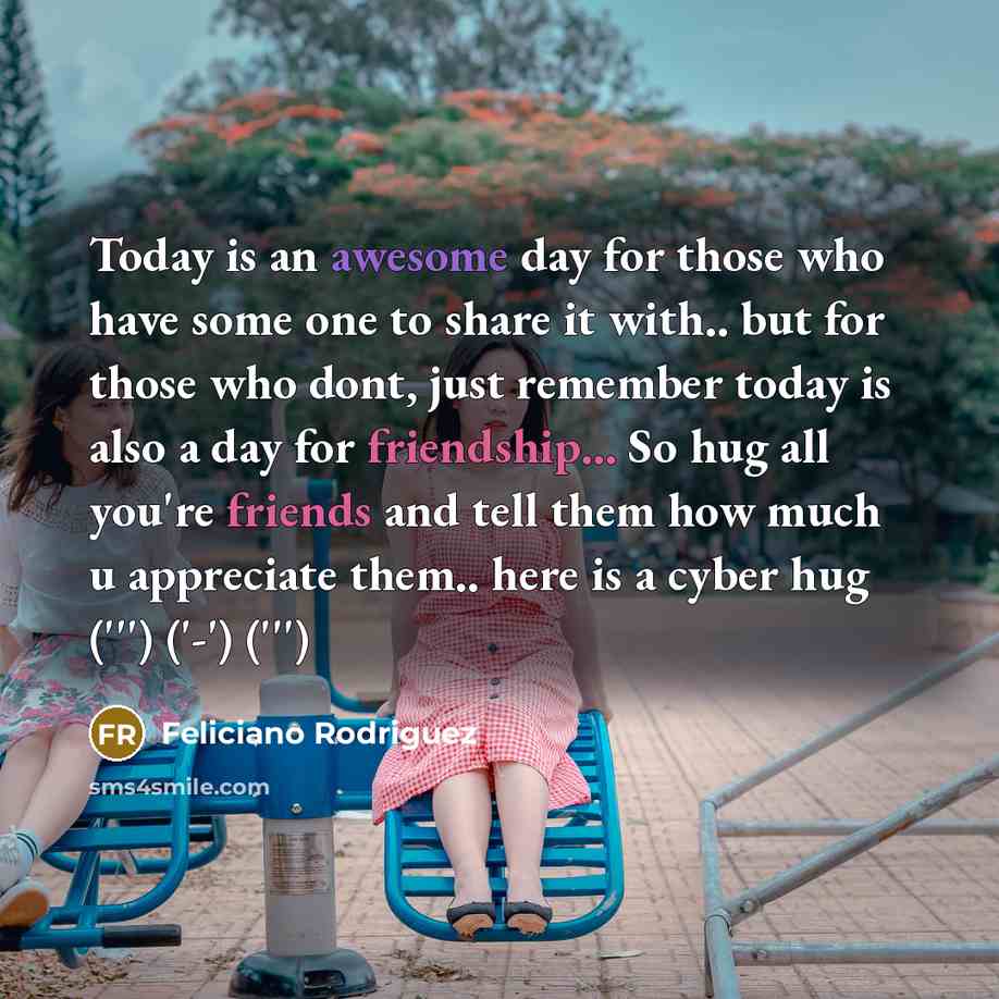“Today is an awesome day for those who have some one to share it with.. but for those who dont, just remember today is also a day for friendship... So hug all you're friends and tell them how much u appreciate them.. here is a cyber hug (''') ('-') (''')” quote by Feliciano Rodriguez