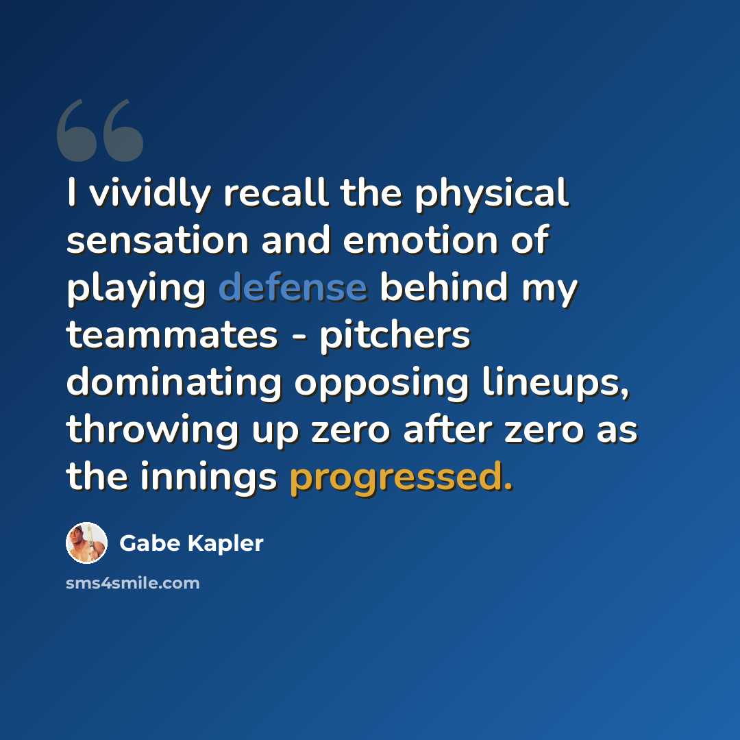 “I vividly recall the physical sensation and emotion of playing defense behind my teammates - pitchers dominating opposing lineups, throwing up zero after zero as the innings progressed.” quote by Gabe Kapler