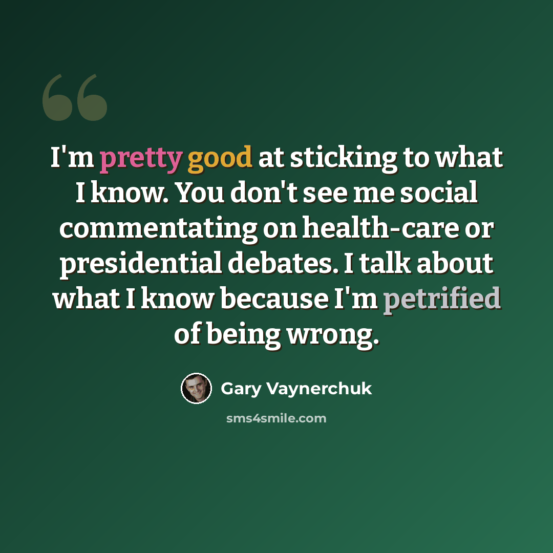 “I'm pretty good at sticking to what I know. You don't see me social commentating on health-care or presidential debates. I talk about what I know because I'm petrified of being wrong.” quote by Gary Vaynerchuk