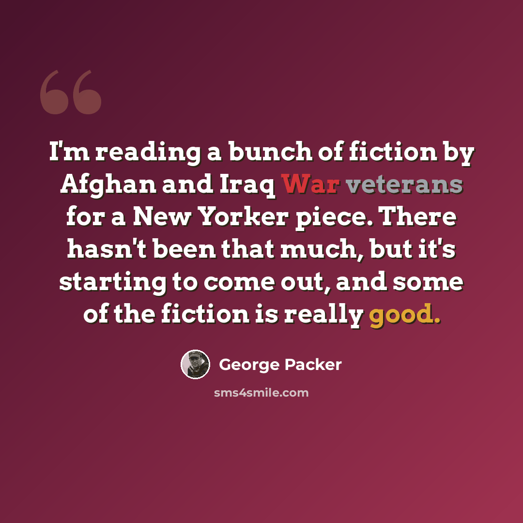 “I'm reading a bunch of fiction by Afghan and Iraq War veterans for a New Yorker piece. There hasn't been that much, but it's starting to come out, and some of the fiction is really good.” quote by George Packer
