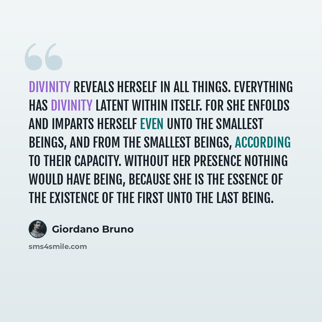 “Divinity reveals herself in all things. Everything has Divinity latent within itself. For she enfolds and imparts herself even unto the smallest beings, and from the smallest beings, according to their capacity. Without her presence nothing would have being, because she is the essence of the…” quote by Giordano Bruno