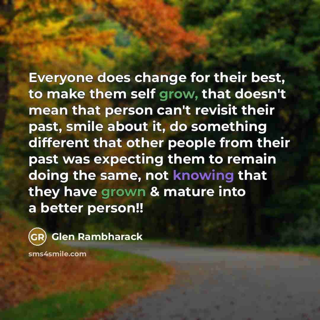 “Everyone does change for their best, to make them self grow, that doesn't mean that person can't revisit their past, smile about it, do something different that other people from their past was expecting them to remain doing the same, not knowing that they have grown & mature into a better person!!” quote by Glen Rambharack