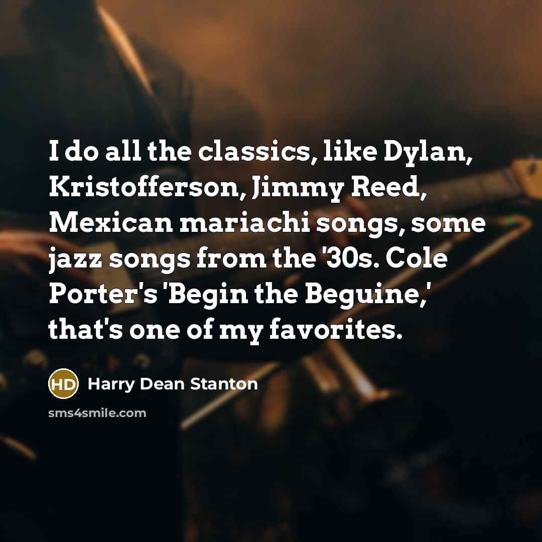 “I do all the classics, like Dylan, Kristofferson, Jimmy Reed, Mexican mariachi songs, some jazz songs from the '30s. Cole Porter's 'Begin the Beguine,' that's one of my favorites.” quote by Harry Dean Stanton