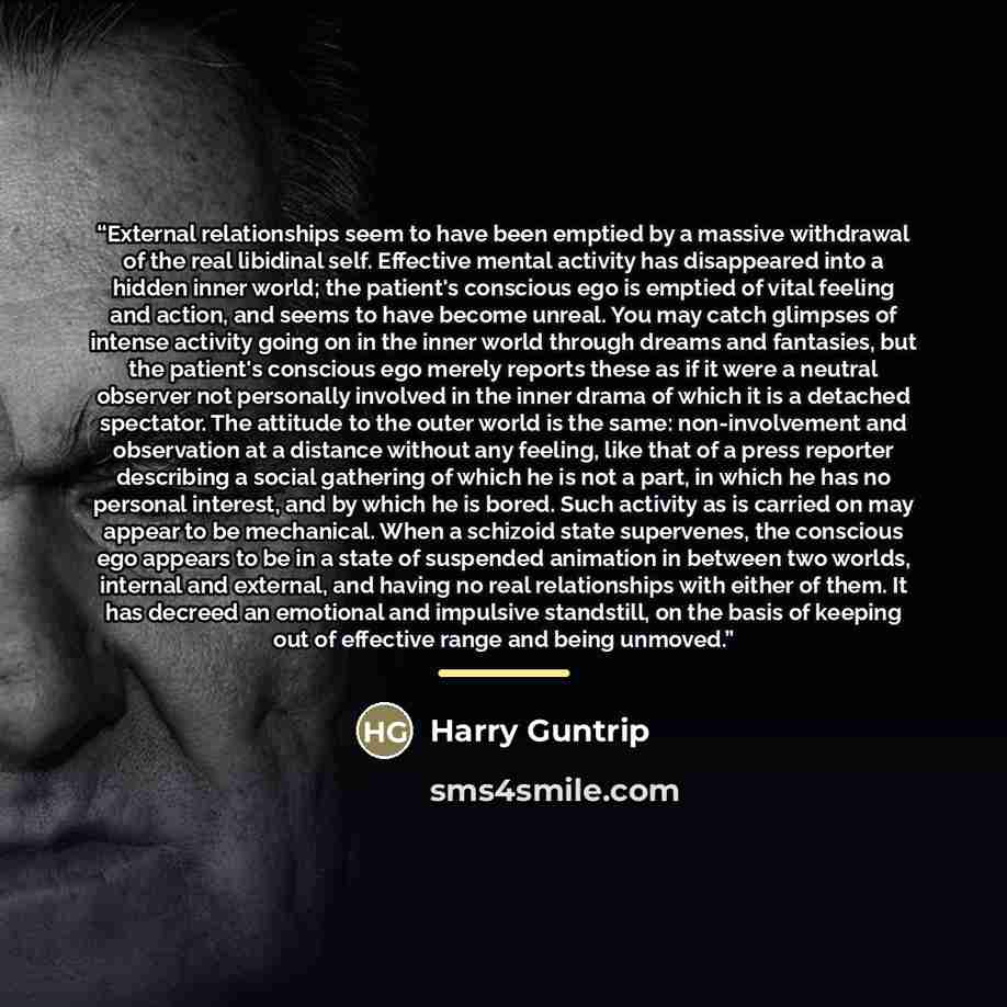 “External relationships seem to have been emptied by a massive withdrawal of the real libidinal self. Effective mental activity has disappeared into a hidden inner world; the patient's conscious ego is emptied of vital feeling and action, and seems to have become unreal. You may catch glimpses of…” quote by Harry Guntrip