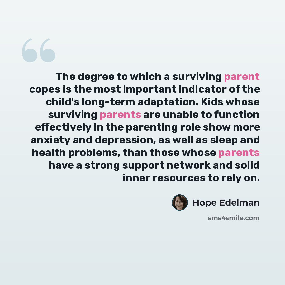 “The degree to which a surviving parent copes is the most important indicator of the child's long-term adaptation. Kids whose surviving parents are unable to function effectively in the parenting role show more anxiety and depression, as well as sleep and health problems, than those whose parents…” quote by Hope Edelman
