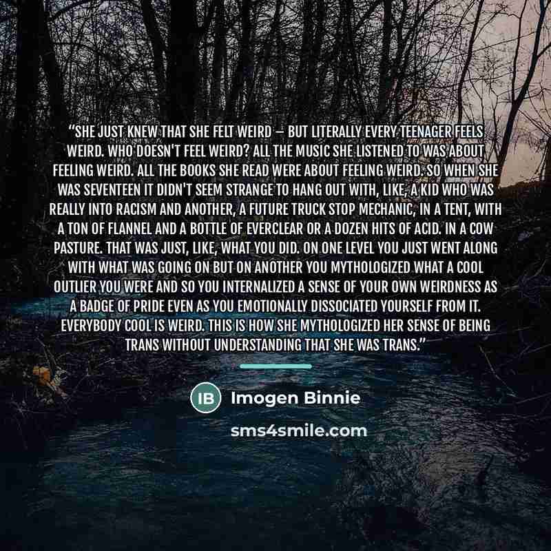 “She just knew that she felt weird – but literally every teenager feels weird. Who doesn't feel weird? All the music she listened to was about feeling weird. All the books she read were about feeling weird. So when she was seventeen it didn't seem strange to hang out with, like, a kid who was…” quote by Imogen Binnie