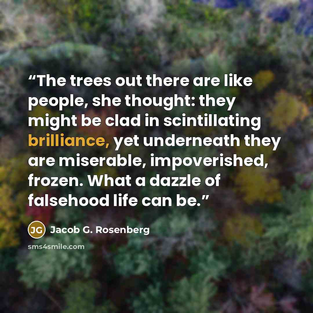 “The trees out there are like people, she thought: they might be clad in scintillating brilliance, yet underneath they are miserable, impoverished, frozen. What a dazzle of falsehood life can be.” quote by Jacob G. Rosenberg