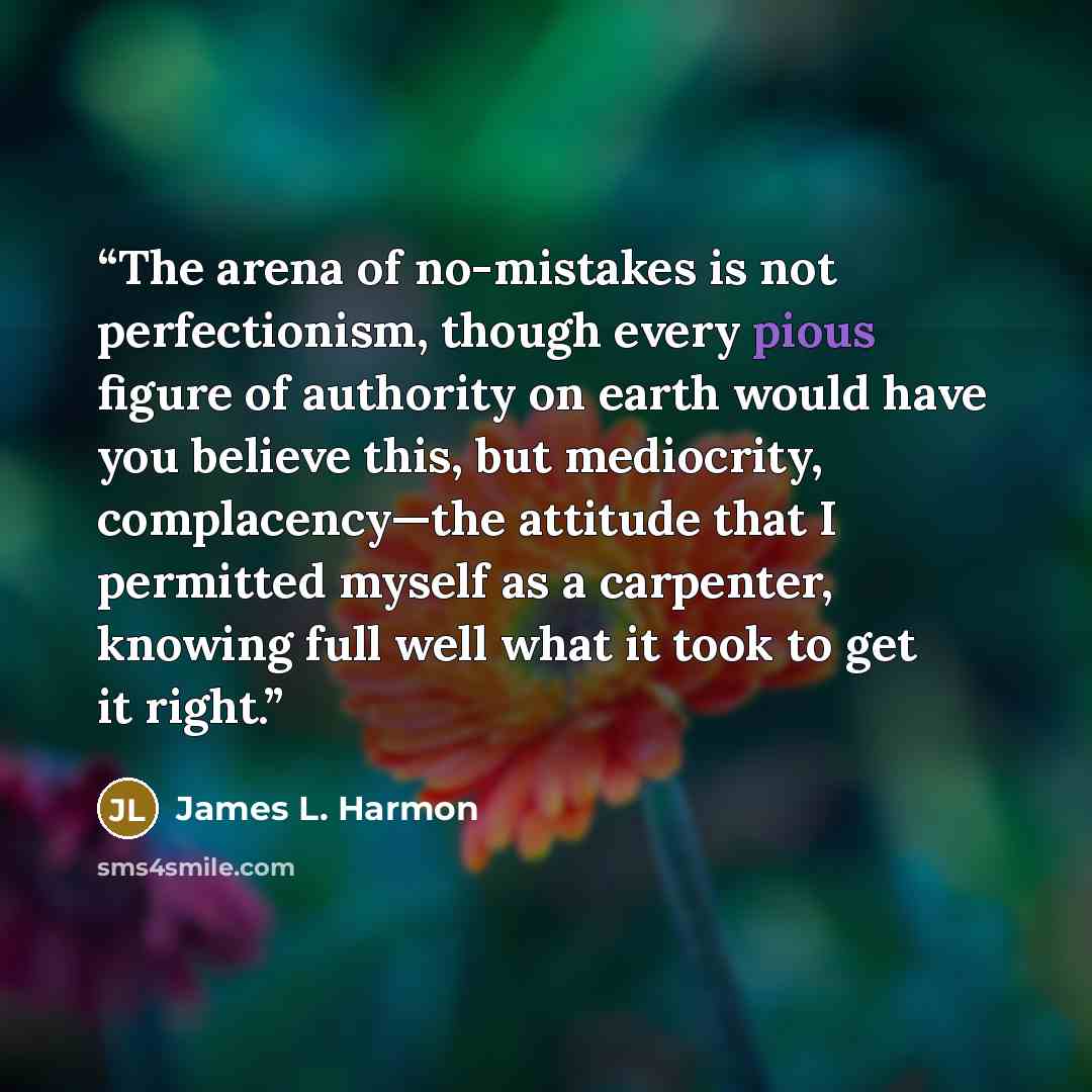 “The arena of no-mistakes is not perfectionism, though every pious figure of authority on earth would have you believe this, but mediocrity, complacency—the attitude that I permitted myself as a carpenter, knowing full well what it took to get it right.” quote by James L. Harmon