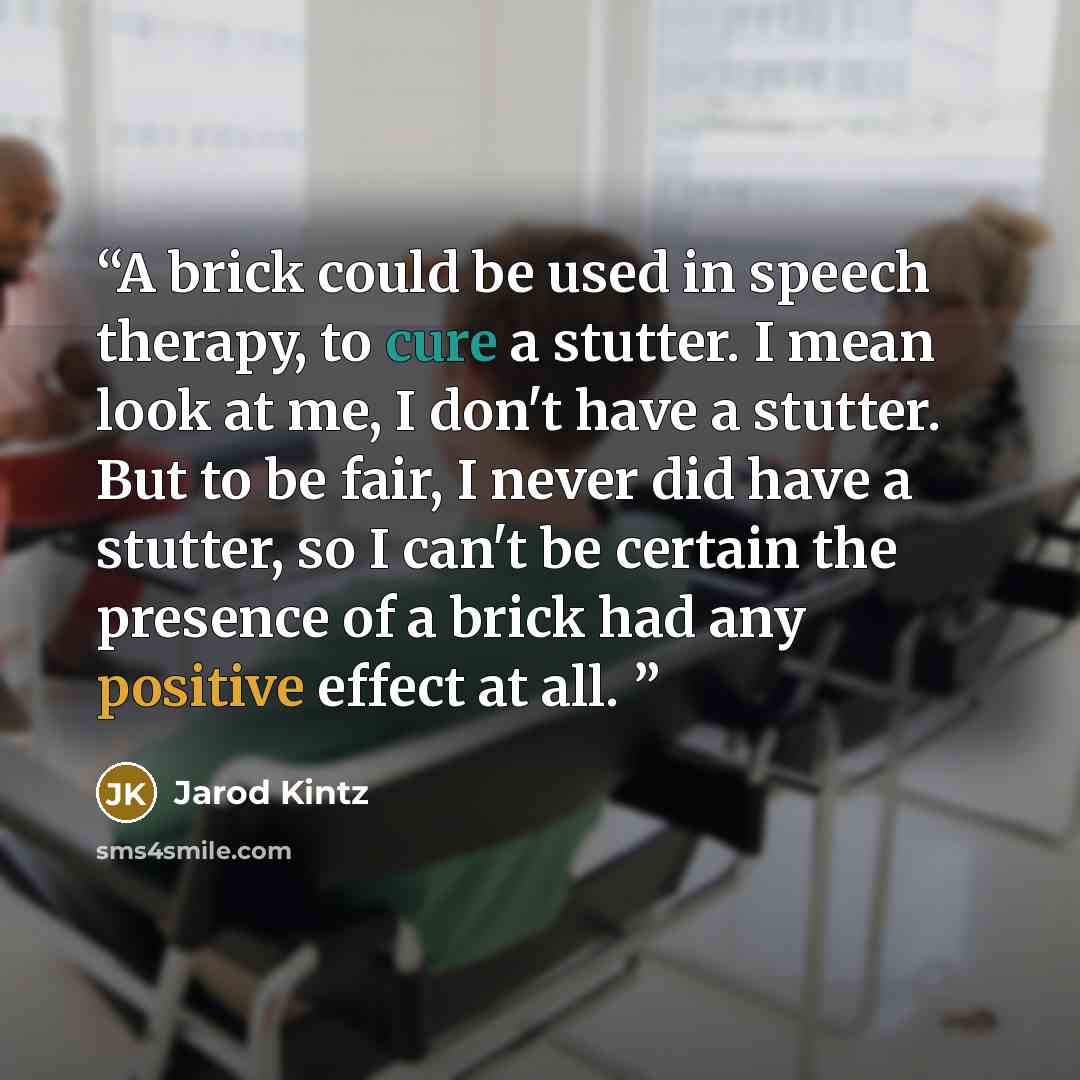 “A brick could be used in speech therapy, to cure a stutter. I mean look at me, I don't have a stutter. But to be fair, I never did have a stutter, so I can't be certain the presence of a brick had any positive effect at all.” quote by Jarod Kintz