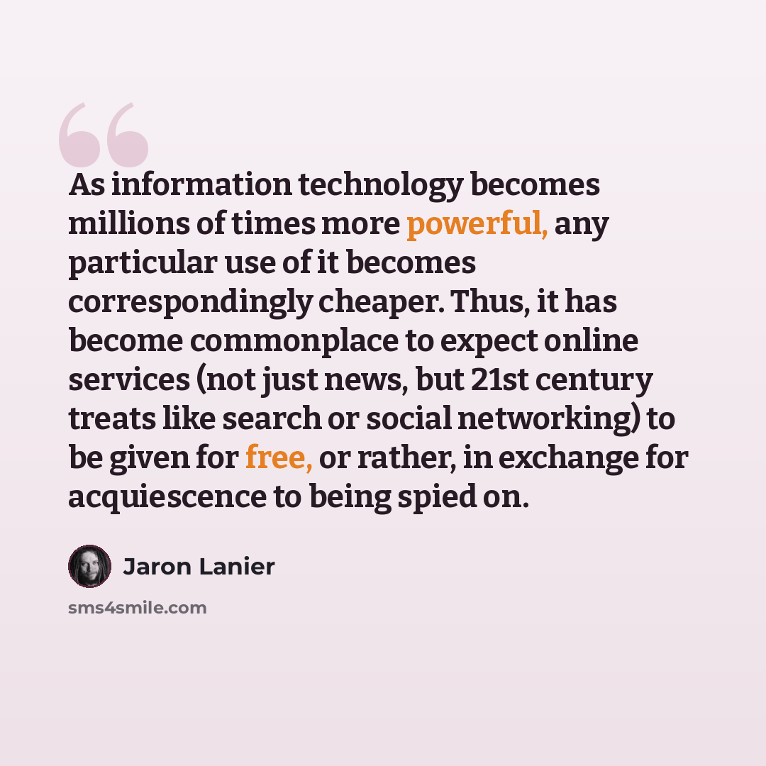 “As information technology becomes millions of times more powerful, any particular use of it becomes correspondingly cheaper. Thus, it has become commonplace to expect online services (not just news, but 21st century treats like search or social networking) to be given for free, or rather, in…” quote by Jaron Lanier