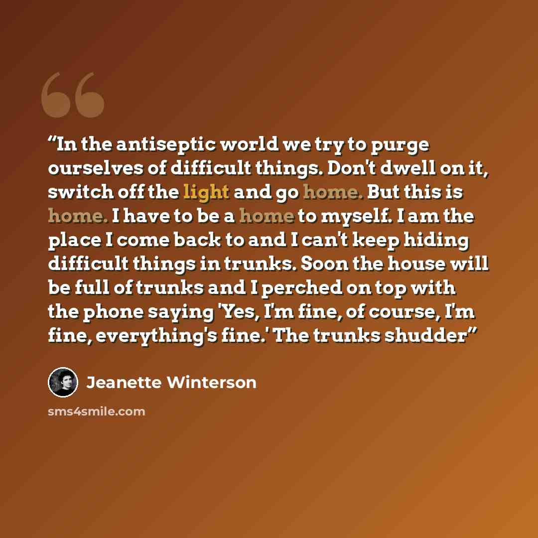 “In the antiseptic world we try to purge ourselves of difficult things. Don't dwell on it, switch off the light and go home. But this is home. I have to be a home to myself. I am the place I come back to and I can't keep hiding difficult things in trunks. Soon the house will be full of trunks and I…” quote by Jeanette Winterson