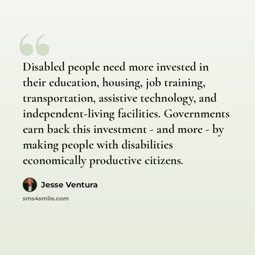 “Disabled people need more invested in their education, housing, job training, transportation, assistive technology, and independent-living facilities. Governments earn back this investment - and more - by making people with disabilities economically productive citizens.” quote by Jesse Ventura