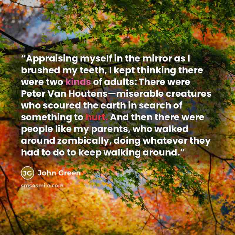“Appraising myself in the mirror as I brushed my teeth, I kept thinking there were two kinds of adults: There were Peter Van Houtens—miserable creatures who scoured the earth in search of something to hurt. And then there were people like my parents, who walked around zombically, doing whatever…” quote by John Green
